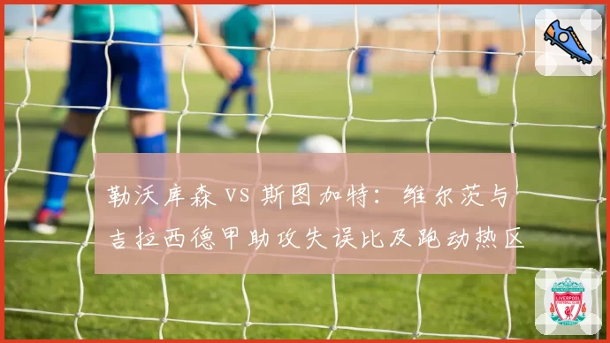 勒沃库森 vs 斯图加特:维尔茨与吉拉西德甲助攻失误比及跑动热区对比