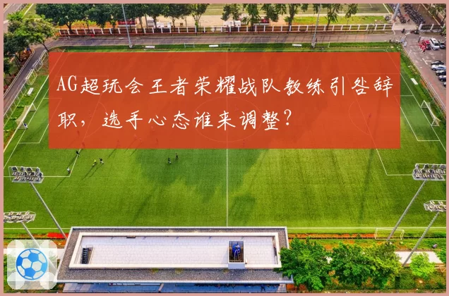 AG超玩会王者荣耀战队教练引咎辞职,选手心态谁来调整?