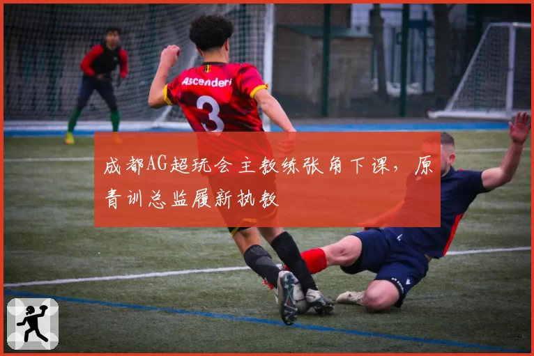 成都AG超玩会主教练张角下课，原青训总监履新执教