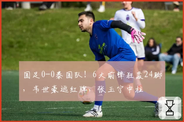 国足0-0泰国队!6大前锋狂轰24脚,韦世豪逃红牌,张玉宁中柱