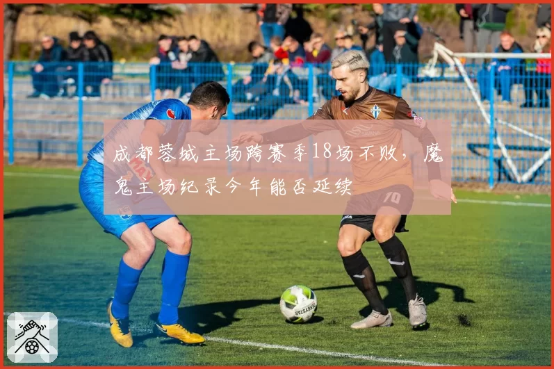 成都蓉城主场跨赛季18场不败，魔鬼主场纪录今年能否延续