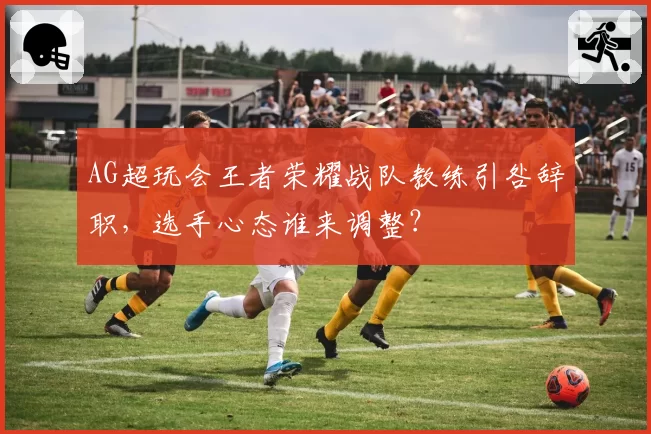 AG超玩会王者荣耀战队教练引咎辞职，选手心态谁来调整？
