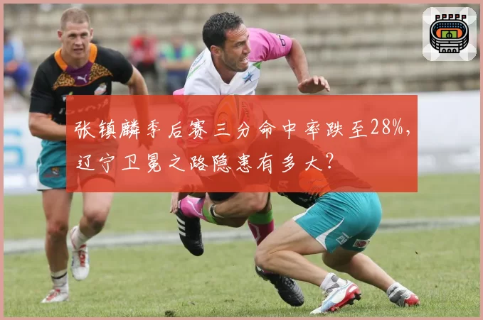 张镇麟季后赛三分命中率跌至28%,辽宁卫冕之路隐患有多大?