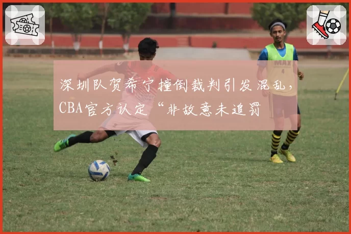 深圳队贺希宁撞倒裁判引发混乱，CBA官方认定“非故意未追罚