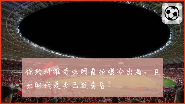 德约科维奇法网首轮爆冷出局，巨头时代是否已近黄昏？