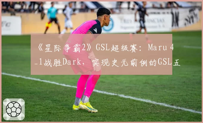 《星际争霸2》GSL超级赛:Maru 4_1战胜Dark,实现史无前例的GSL五连冠