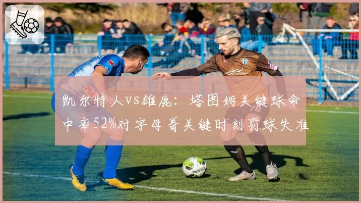 凯尔特人vs雄鹿：塔图姆关键球命中率52%对字母哥关键时刻罚球失准对比