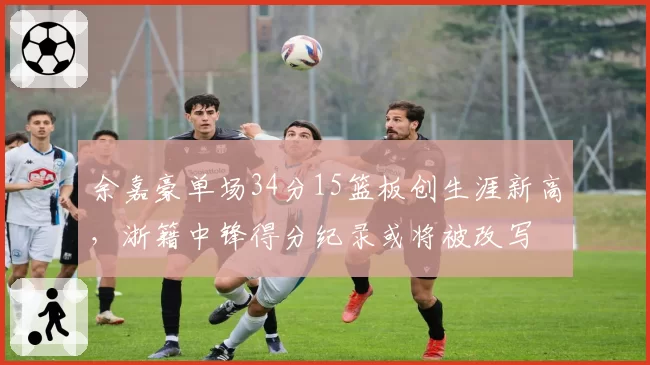 余嘉豪单场34分15篮板创生涯新高,浙籍中锋得分纪录或将被改写
