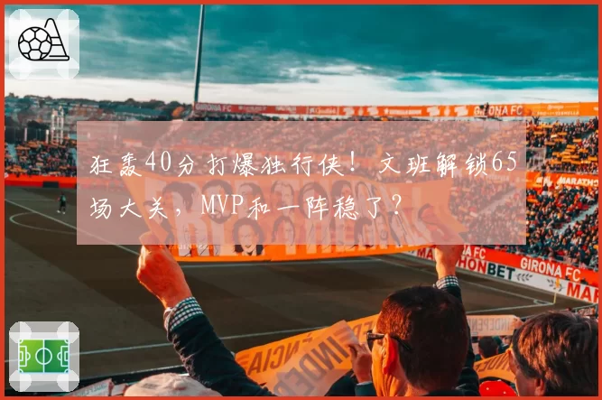 狂轰40分打爆独行侠!文班解锁65场大关,MVP和一阵稳了?