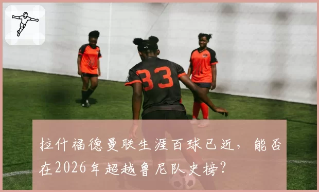 拉什福德曼联生涯百球已近，能否在2026年超越鲁尼队史榜？