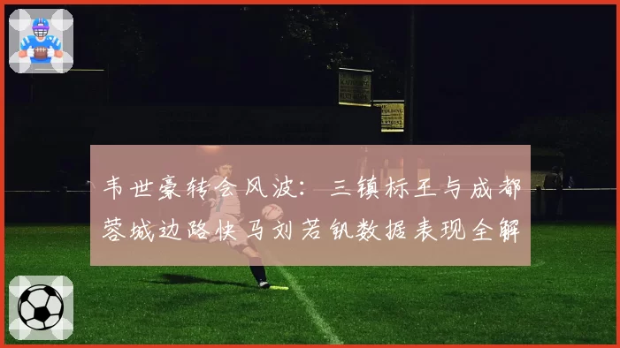 韦世豪转会风波：三镇标王与成都蓉城边路快马刘若钒数据表现全解析
