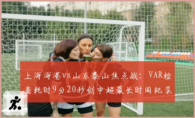 上海海港vs山东泰山焦点战:VAR检查耗时9分20秒创中超最长时间纪录