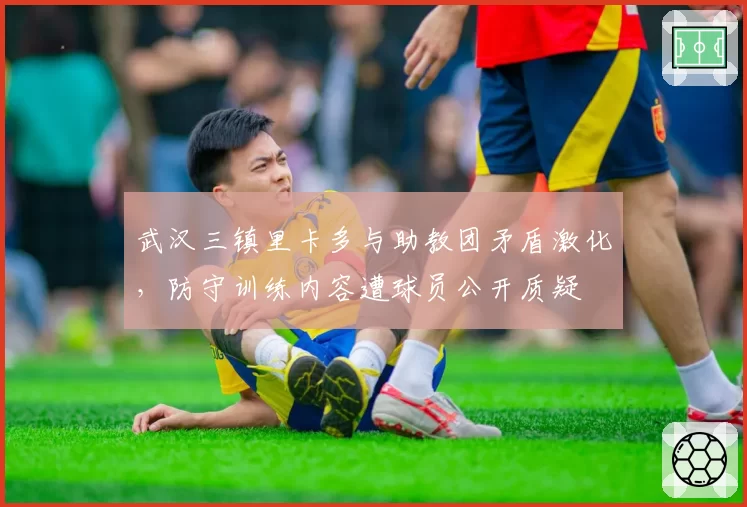武汉三镇里卡多与助教团矛盾激化,防守训练内容遭球员公开质疑