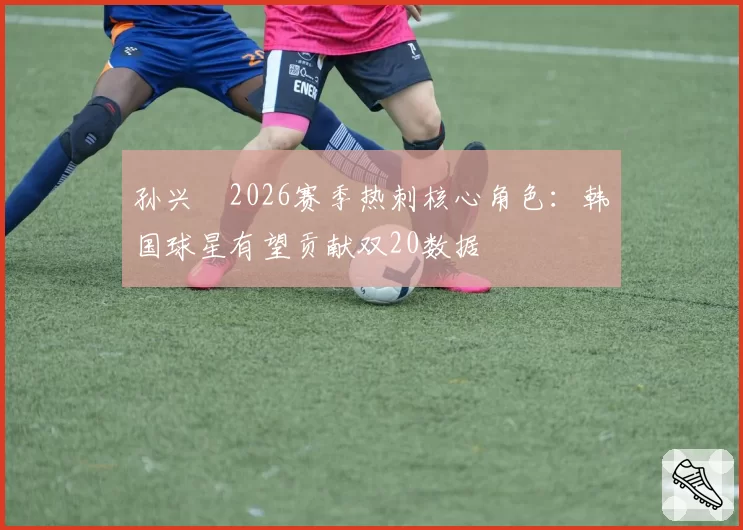孙兴慜2026赛季热刺核心角色：韩国球星有望贡献双20数据