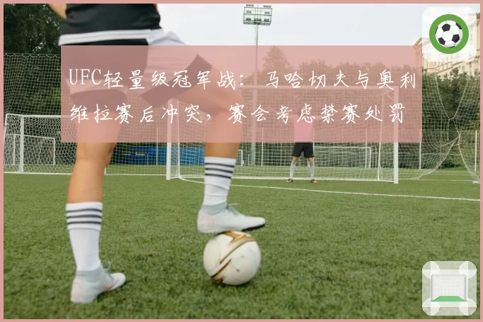 UFC轻量级冠军战：马哈切夫与奥利维拉赛后冲突，赛会考虑禁赛处罚