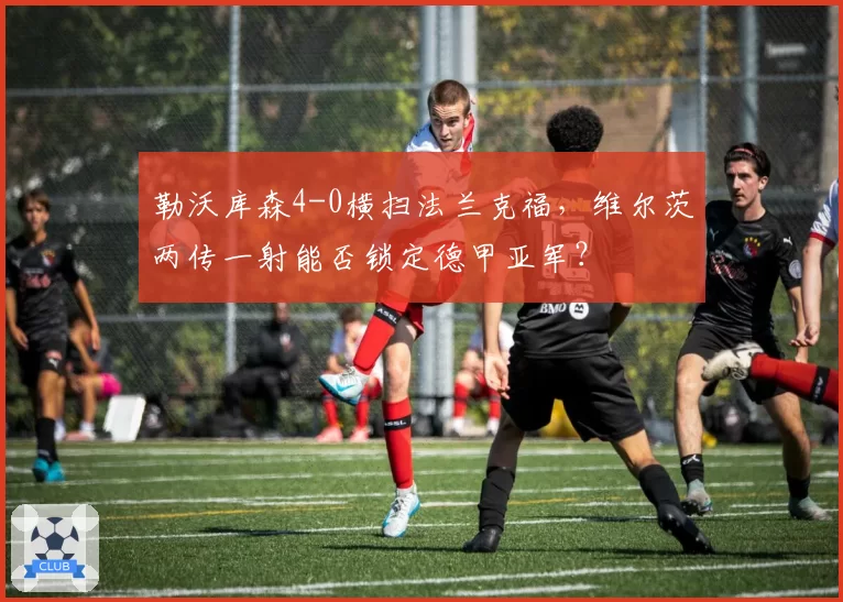 勒沃库森4-0横扫法兰克福,维尔茨两传一射能否锁定德甲亚军?