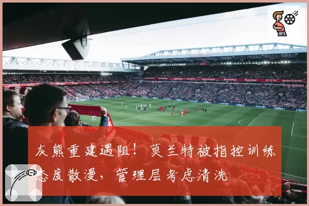 灰熊重建遇阻!莫兰特被指控训练态度散漫,管理层考虑清洗