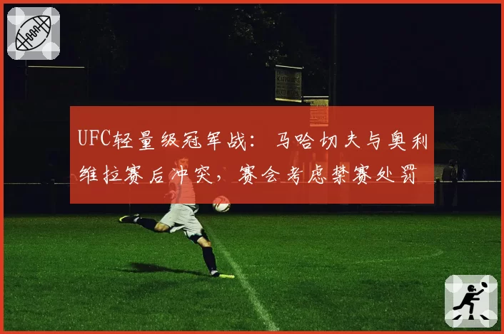 UFC轻量级冠军战：马哈切夫与奥利维拉赛后冲突，赛会考虑禁赛处罚