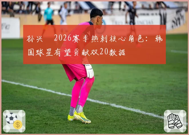 孙兴慜2026赛季热刺核心角色：韩国球星有望贡献双20数据