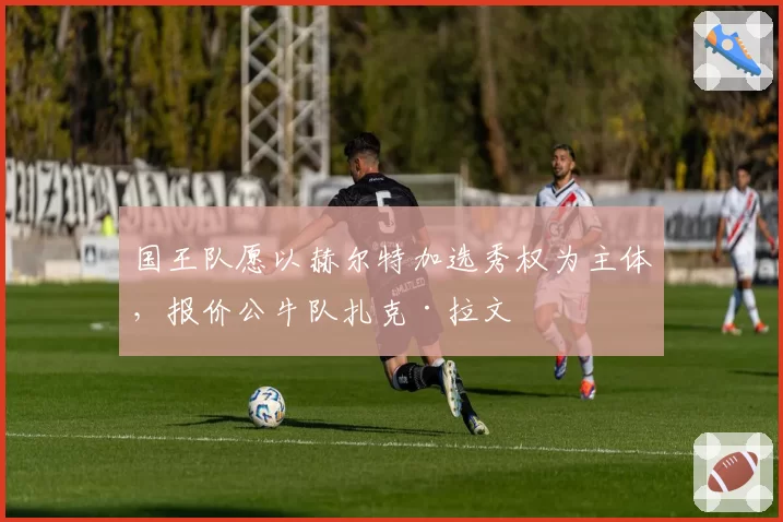 国王队愿以赫尔特加选秀权为主体,报价公牛队扎克·拉文