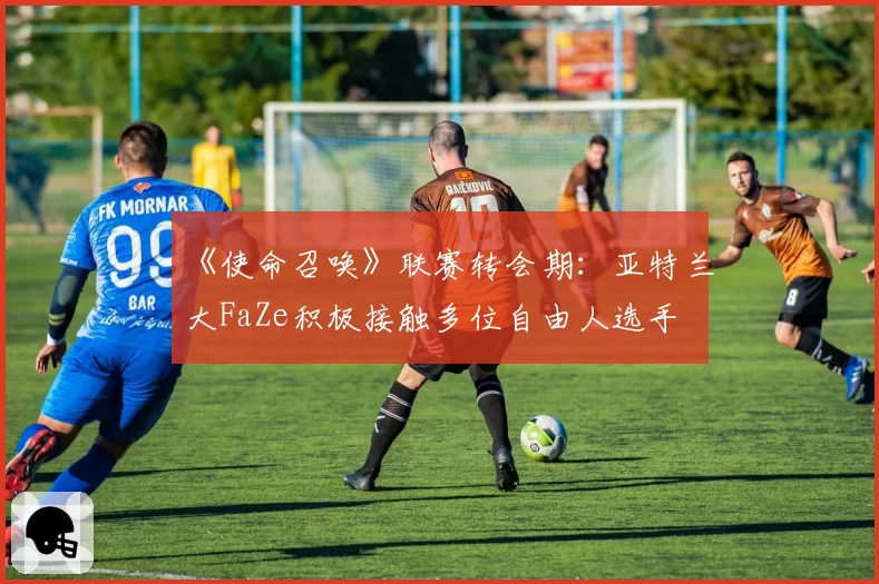 《使命召唤》联赛转会期：亚特兰大FaZe积极接触多位自由人选手