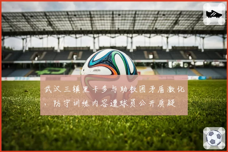 武汉三镇里卡多与助教团矛盾激化,防守训练内容遭球员公开质疑