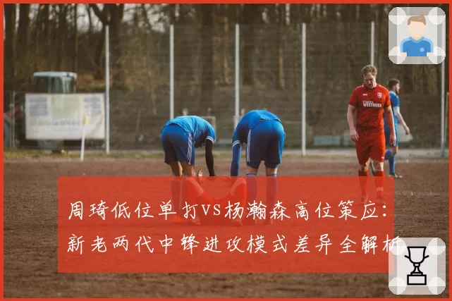 周琦低位单打vs杨瀚森高位策应：新老两代中锋进攻模式差异全解析