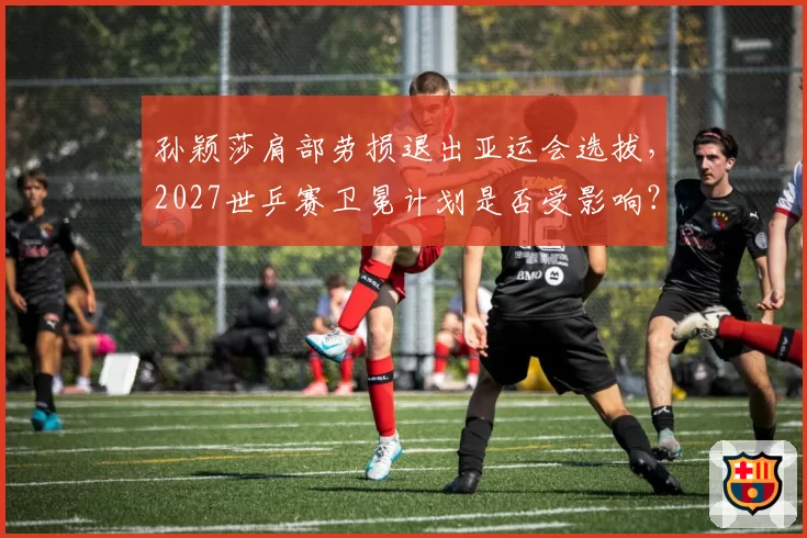孙颖莎肩部劳损退出亚运会选拔,2027世乒赛卫冕计划是否受影响?