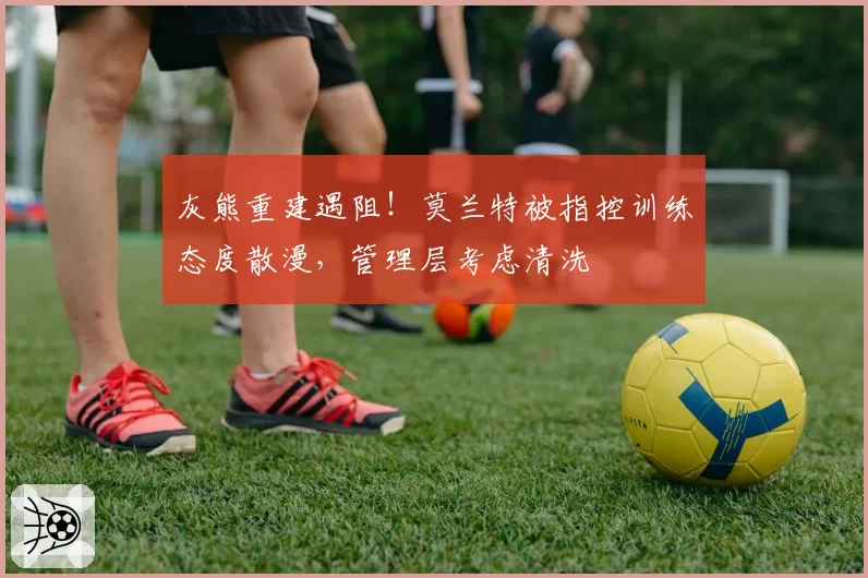 灰熊重建遇阻!莫兰特被指控训练态度散漫,管理层考虑清洗