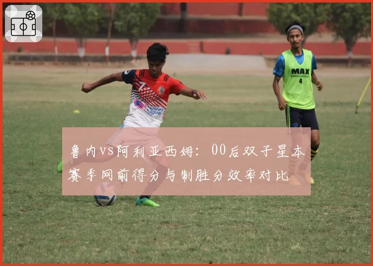 鲁内vs阿利亚西姆:00后双子星本赛季网前得分与制胜分效率对比