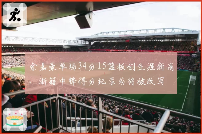 余嘉豪单场34分15篮板创生涯新高,浙籍中锋得分纪录或将被改写