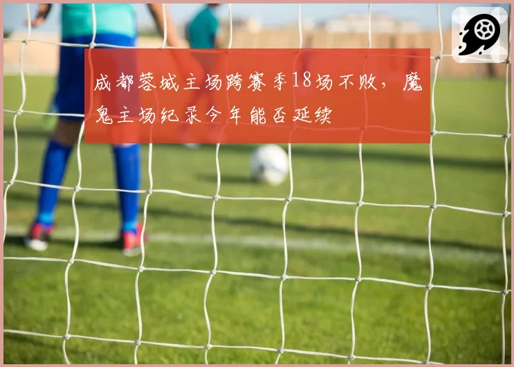 成都蓉城主场跨赛季18场不败，魔鬼主场纪录今年能否延续