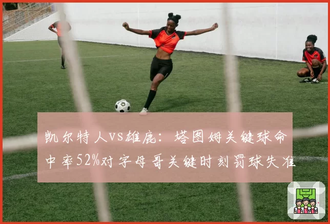 凯尔特人vs雄鹿:塔图姆关键球命中率52%对字母哥关键时刻罚球失准对比