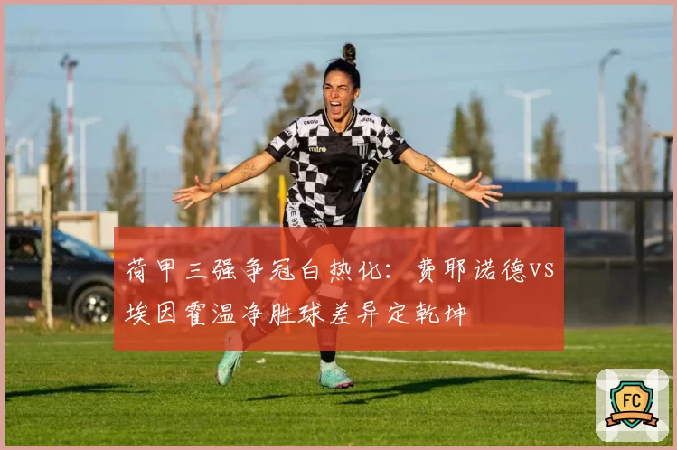 荷甲三强争冠白热化：费耶诺德vs埃因霍温净胜球差异定乾坤