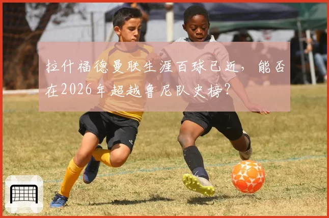 拉什福德曼联生涯百球已近，能否在2026年超越鲁尼队史榜？