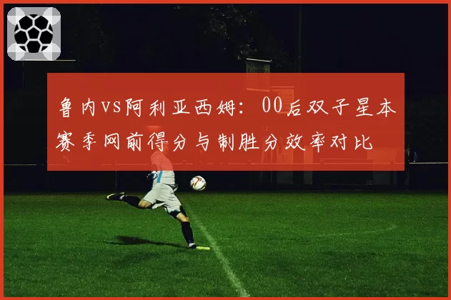 鲁内vs阿利亚西姆：00后双子星本赛季网前得分与制胜分效率对比