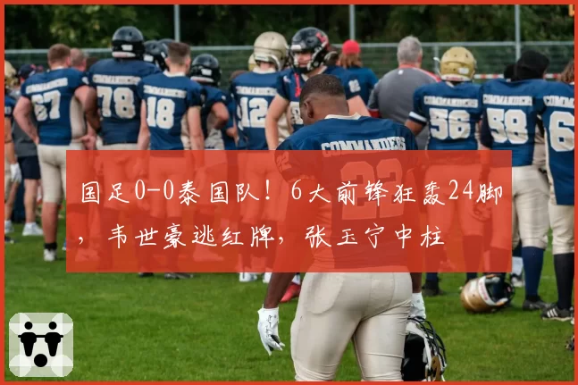 国足0-0泰国队!6大前锋狂轰24脚,韦世豪逃红牌,张玉宁中柱