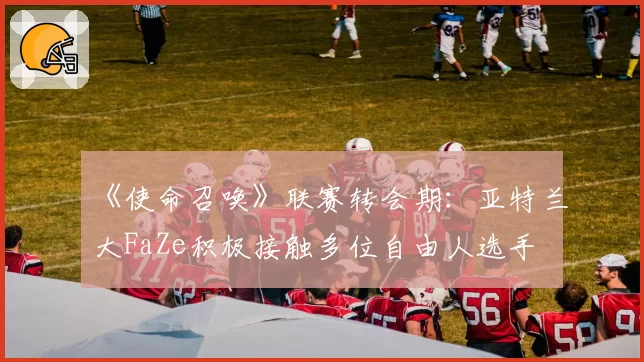 《使命召唤》联赛转会期:亚特兰大FaZe积极接触多位自由人选手