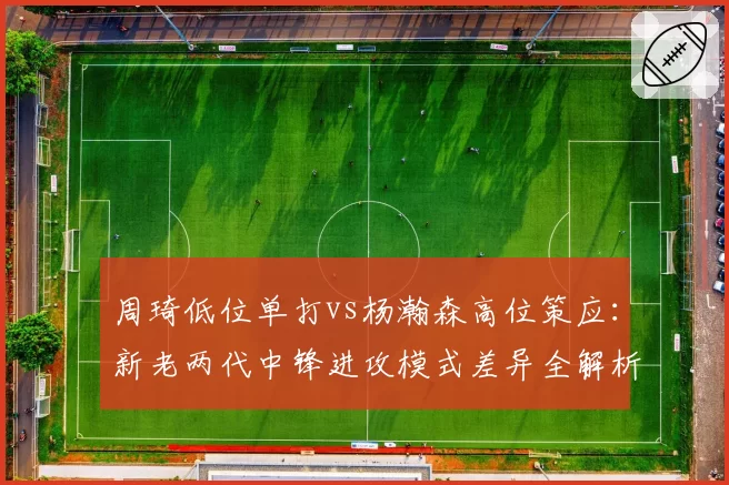 周琦低位单打vs杨瀚森高位策应:新老两代中锋进攻模式差异全解析