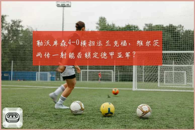 勒沃库森4-0横扫法兰克福,维尔茨两传一射能否锁定德甲亚军?