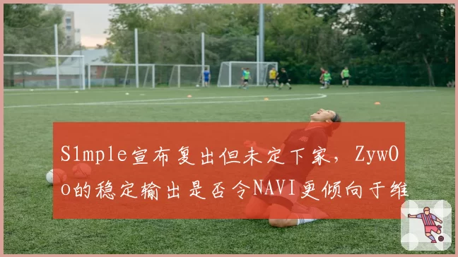 S1mple宣布复出但未定下家，ZywOo的稳定输出是否令NAVI更倾向于维持现状？