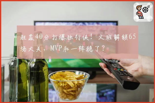 狂轰40分打爆独行侠!文班解锁65场大关,MVP和一阵稳了?